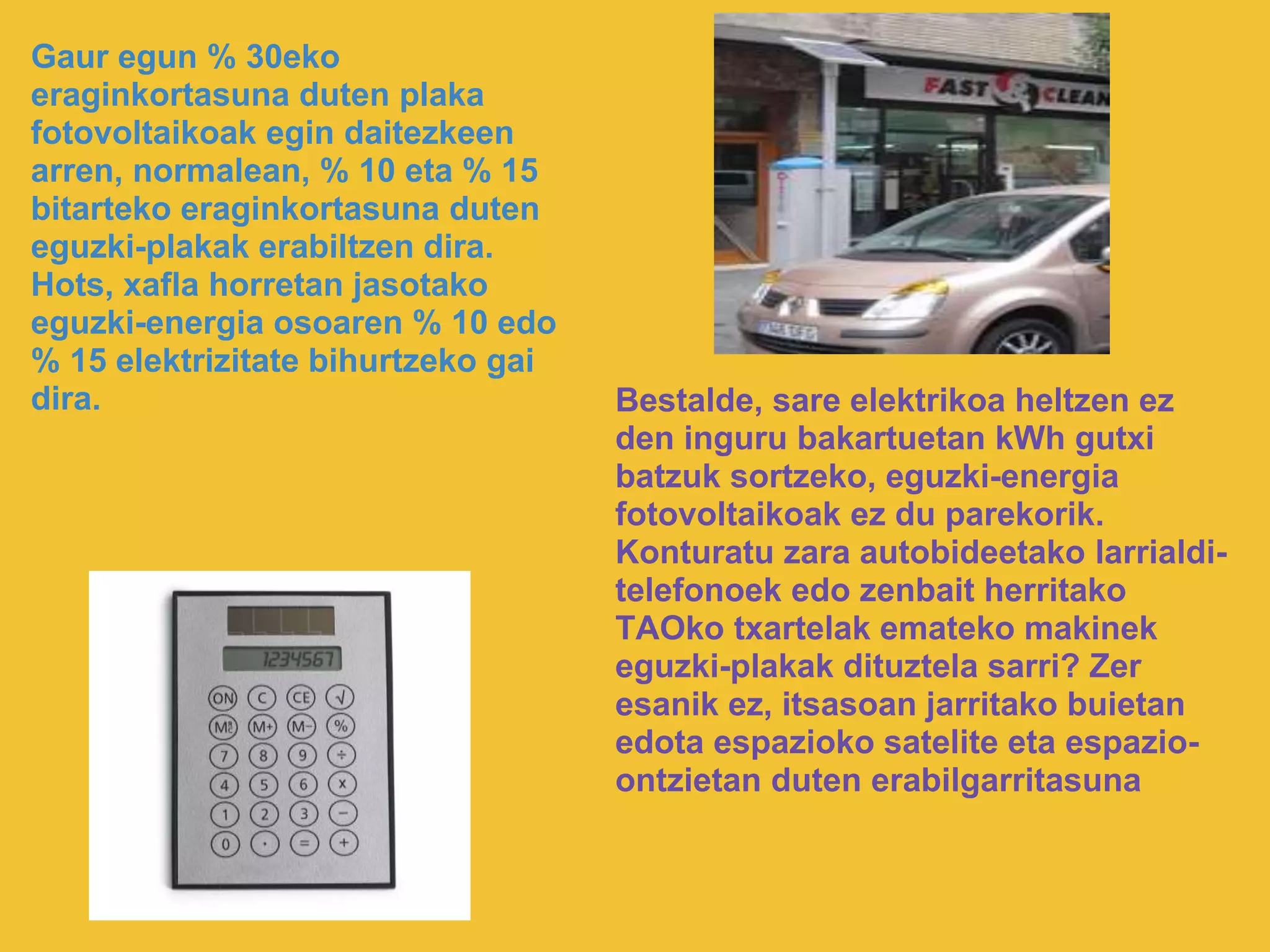 Gaur egun % 30eko
eraginkortasuna duten plaka
fotovoltaikoak egin daitezkeen
arren, normalean, % 10 eta % 15
bitarteko eraginkortasuna duten
eguzki-plakak erabiltzen dira.
Hots, xafla horretan jasotako
eguzki-energia osoaren % 10 edo
% 15 elektrizitate bihurtzeko gai
dira. Bestalde, sare elektrikoa heltzen ez
den inguru bakartuetan kWh gutxi
batzuk sortzeko, eguzki-energia
fotovoltaikoak ez du parekorik.
Konturatu zara autobideetako larrialdi-
telefonoek edo zenbait herritako
TAOko txartelak emateko makinek
eguzki-plakak dituztela sarri? Zer
esanik ez, itsasoan jarritako buietan
edota espazioko satelite eta espazio-
ontzietan duten erabilgarritasuna
 