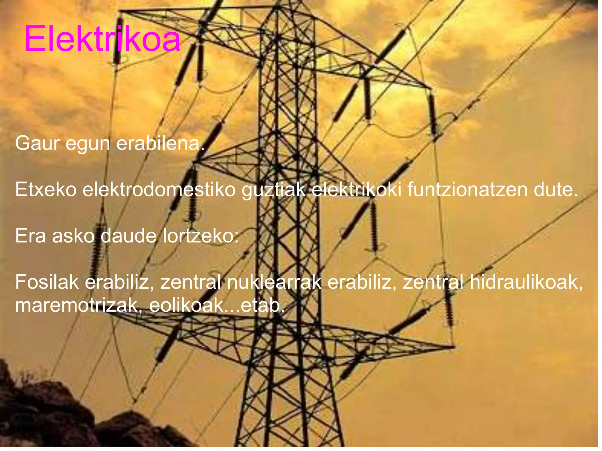 Elektrikoa
Gaur egun erabilena.
Etxeko elektrodomestiko guztiak elektrikoki funtzionatzen dute.
Era asko daude lortzeko:
Fosilak erabiliz, zentral nuklearrak erabiliz, zentral hidraulikoak,
maremotrizak, eolikoak...etab.
 