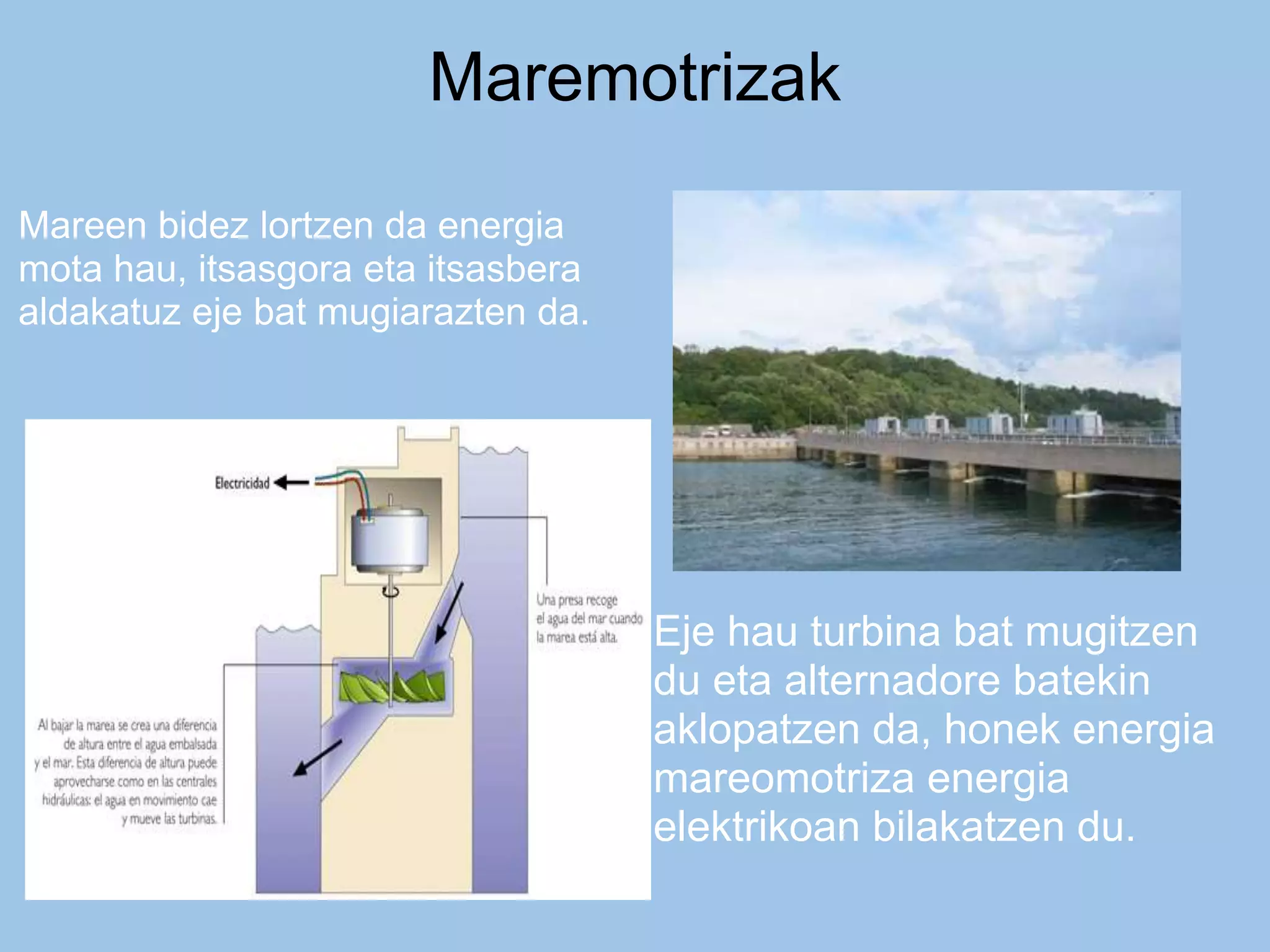 Maremotrizak
Mareen bidez lortzen da energia
mota hau, itsasgora eta itsasbera
aldakatuz eje bat mugiarazten da.
Eje hau turbina bat mugitzen
du eta alternadore batekin
aklopatzen da, honek energia
mareomotriza energia
elektrikoan bilakatzen du.
 