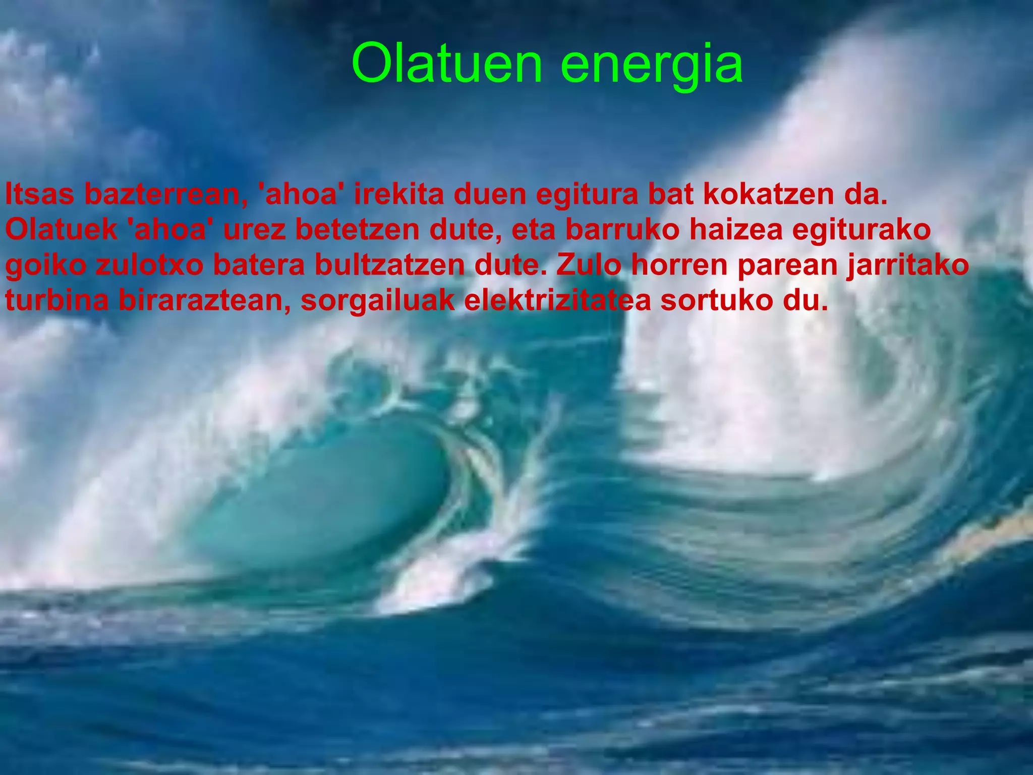 Olatuen energia
Itsas bazterrean, 'ahoa' irekita duen egitura bat kokatzen da.
Olatuek 'ahoa' urez betetzen dute, eta barruko haizea egiturako
goiko zulotxo batera bultzatzen dute. Zulo horren parean jarritako
turbina biraraztean, sorgailuak elektrizitatea sortuko du.
 