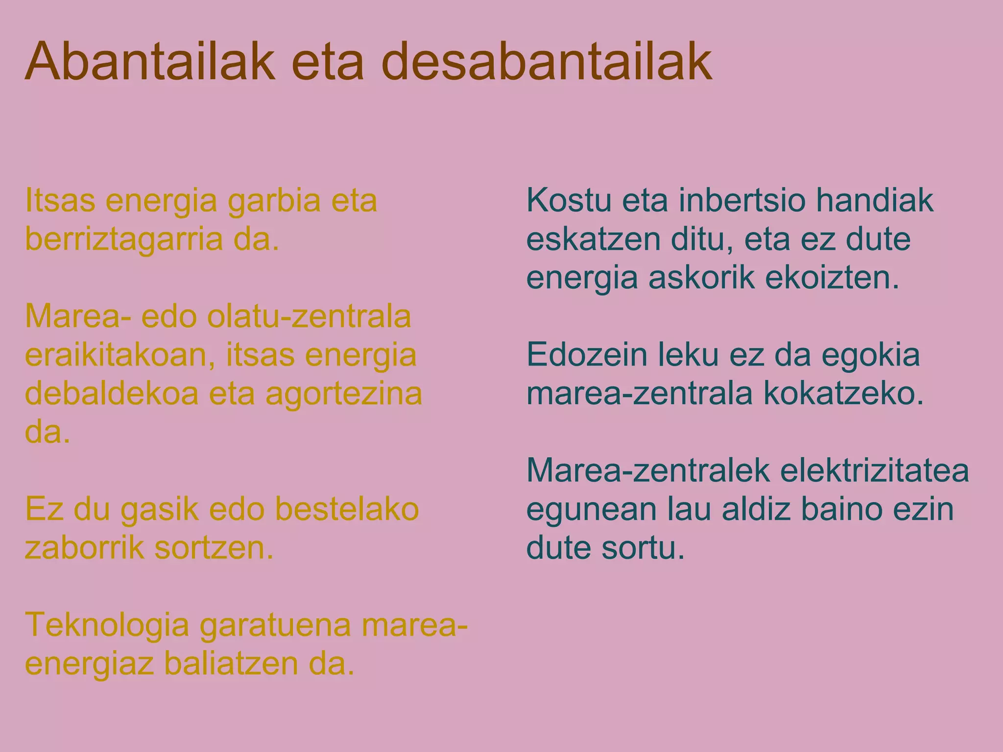 Abantailak eta desabantailak
Itsas energia garbia eta
berriztagarria da.
Marea- edo olatu-zentrala
eraikitakoan, itsas energia
debaldekoa eta agortezina
da.
Ez du gasik edo bestelako
zaborrik sortzen.
Teknologia garatuena marea-
energiaz baliatzen da.
Kostu eta inbertsio handiak
eskatzen ditu, eta ez dute
energia askorik ekoizten.
Edozein leku ez da egokia
marea-zentrala kokatzeko.
Marea-zentralek elektrizitatea
egunean lau aldiz baino ezin
dute sortu.
 