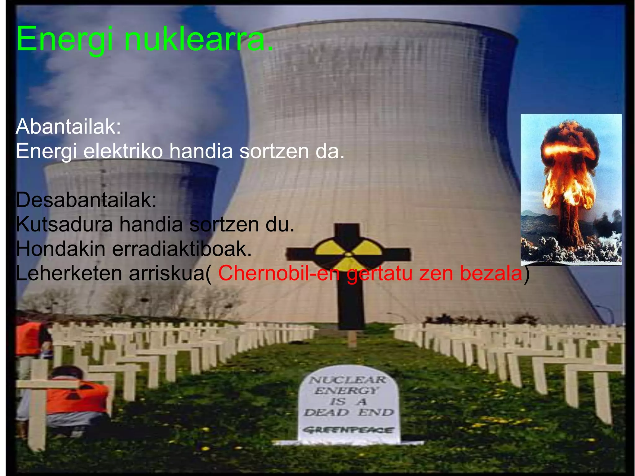 Energi nuklearra.
Abantailak:
Energi elektriko handia sortzen da.
Desabantailak:
Kutsadura handia sortzen du.
Hondakin erradiaktiboak.
Leherketen arriskua( Chernobil-en gertatu zen bezala)
 