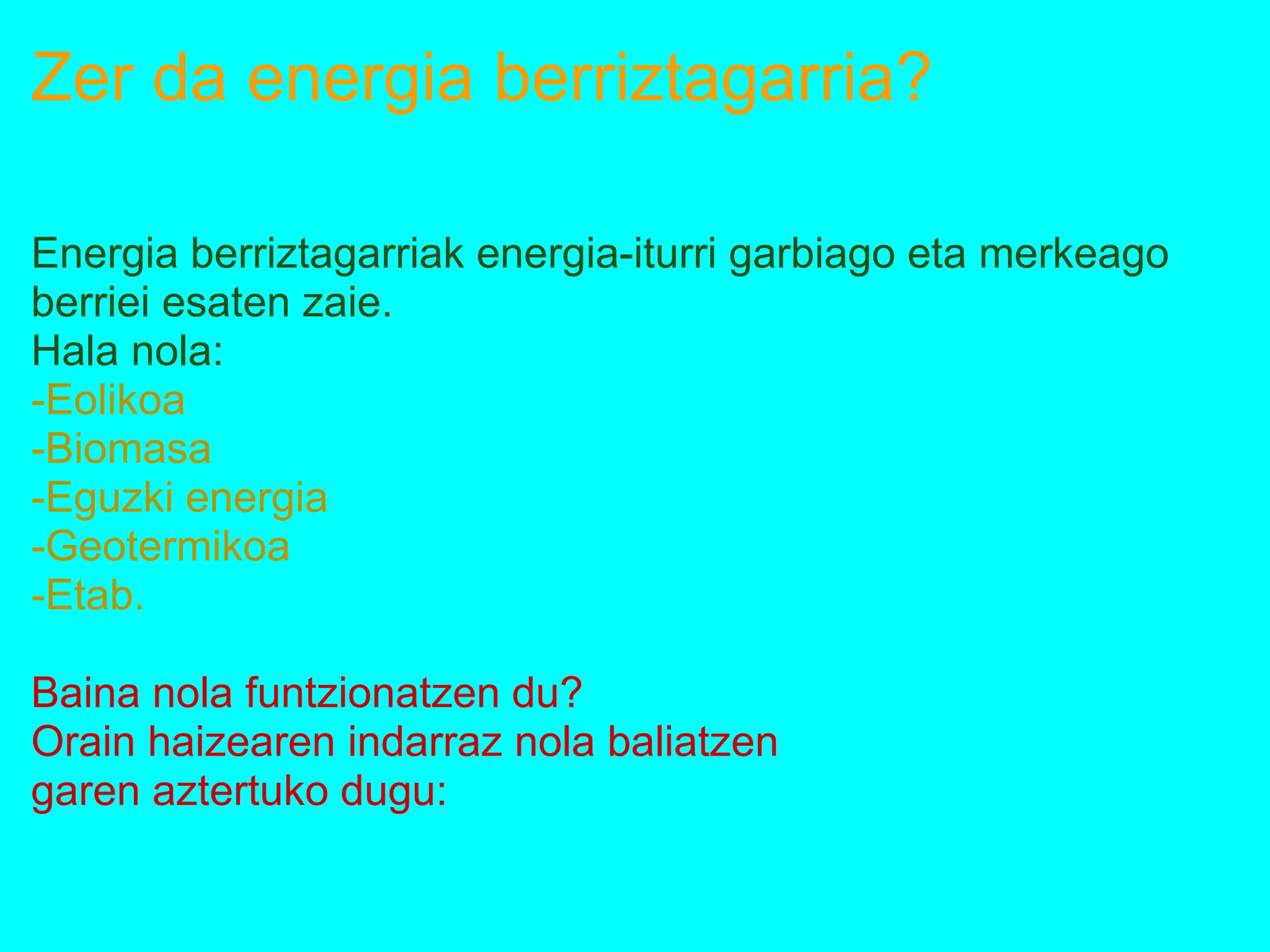 Zer da energia berriztagarria?
Energia berriztagarriak energia-iturri garbiago eta merkeago
berriei esaten zaie.
Hala nola:
-Eolikoa
-Biomasa
-Eguzki energia
-Geotermikoa
-Etab.
Baina nola funtzionatzen du?
Orain haizearen indarraz nola baliatzen
garen aztertuko dugu:
 