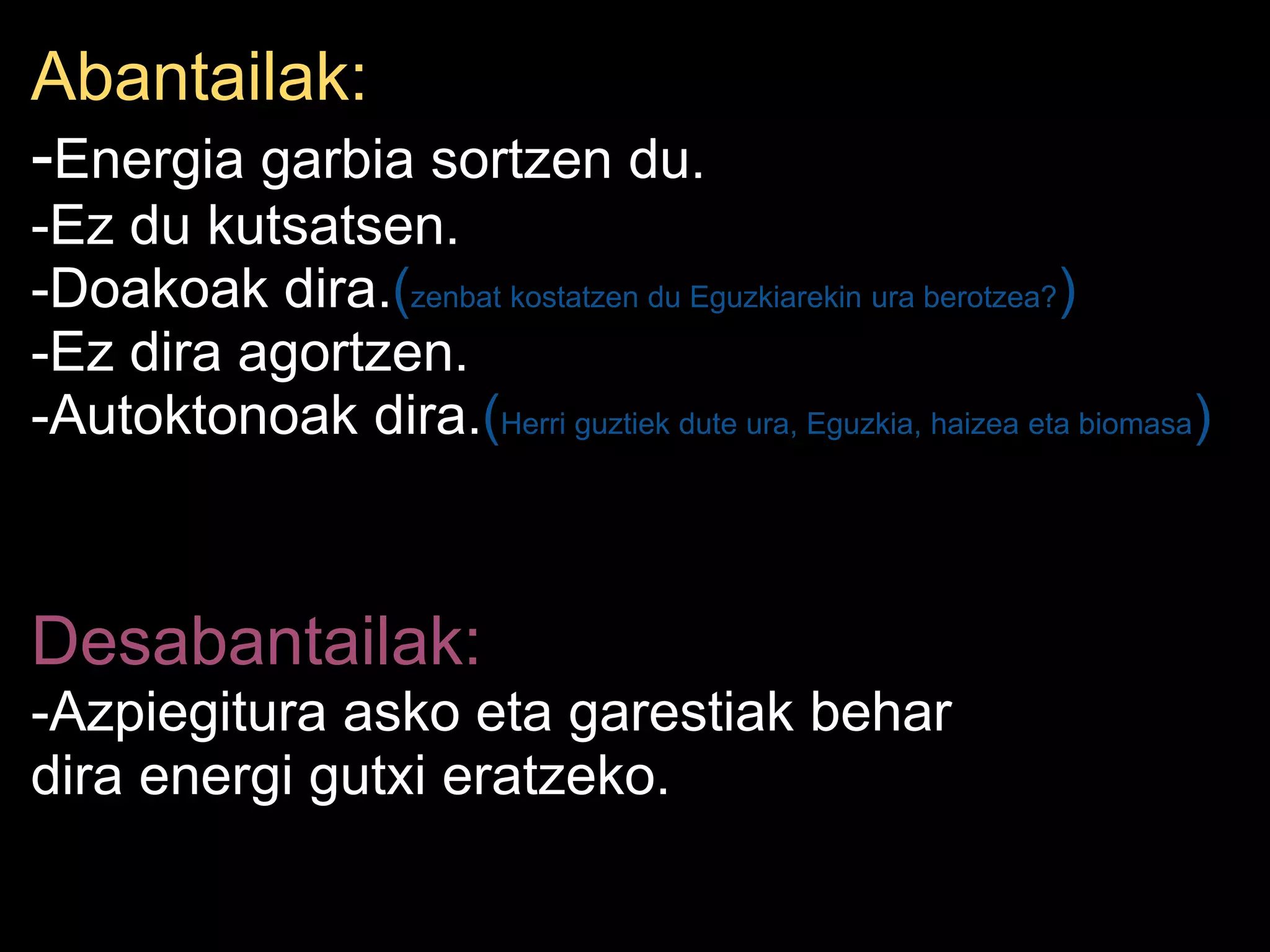Abantailak:
-Energia garbia sortzen du.
-Ez du kutsatsen.
-Doakoak dira.(zenbat kostatzen du Eguzkiarekin ura berotzea?)
-Ez dira agortzen.
-Autoktonoak dira.(Herri guztiek dute ura, Eguzkia, haizea eta biomasa)
Desabantailak:
-Azpiegitura asko eta garestiak behar
dira energi gutxi eratzeko.
 