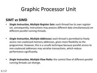 Graphic Processor Unit
SIMT vs SIMD
• Single Instruction, Multiple Register Sets: each thread has its own register
set, consequently, instructions may process different data simultaneously on
different parallel running threads.
• Single Instruction, Multiple Addresses: each thread is permitted to freely
access non-coalesced memory addresses, given more flexibility to the
programmer. However, this is a unsafe technique because parallel access to
non-coalesced addresses may serialize transactions, which reduce
performance significantly.
• Single Instruction, Multiple Flow Paths: the control flow of different parallel
running threads can diverge.
9 / 17
 