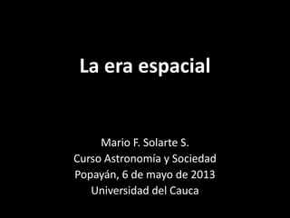 La era espacial

Mario F. Solarte S.
Curso Astronomía y Sociedad
Popayán, 2 de diciembre de 2013
Universidad del Cauca

 