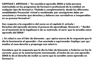 CAPITULO I, ARTICULO 3 “Se considera aprendiz SENA a toda persona
matriculada en los programas de formación profesional de la entidad, en
cualquier tipo de formación: Titulada o complementaria, desde las diferentes
modalidades Presencial, virtual o combinada, por consiguiente debe ser
consciente y vivenciar que derechos y deberes son correlativos e inseparables
en su proceso formativo”
Con respecto a la expedición del carne en el capitulo II, articulo 7
Derechos del aprendiz durante el proceso de aprendizaje, Numeral 4 “ Recibir
en el momento de la legalización de su matricula, el carné que lo acredite como
aprendiz del SENA”
2. En relación con el líder de bienestar, ¿qué opina acerca de la respuesta que le
dio la funcionaria al aprendiz? ¿Fue acertada o equivocada? Expliqué por qué
analice el caso descrito y proponga una solución.
Considero que la respuesta que le dio la líder de bienestar a Federico no fue la
correcta pues en lo anteriormente mencionado, el hecho de ser una aprendiz
SENA le da el derecho de recibir su carne que lo acredite como aprendiz en
formación.
 