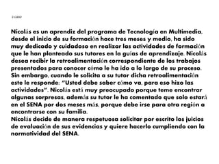 Nicolás es un aprendiz del programa de Tecnología en Multimedia,
desde el inicio de su formación hace tres meses y medio, ha sido
muy dedicado y cuidadoso en realizar las actividades de formación
que le han planteado sus tutores en la guías de aprendizaje. Nicolás
desea recibir la retroalimentación correspondiente de los trabajos
presentados para conocer cómo le ha ido a lo largo de su proceso.
Sin embargo, cuando le solicita a su tutor dicha retroalimentación
este le responde: “Usted debe saber cómo va, para eso hizo las
actividades”. Nicolás está muy preocupado porque teme encontrar
algunas sorpresas, además su tutor le ha comentado que solo estará
en el SENA por dos meses más, porque debe irse para otra región a
encontrarse con su familia.
Nicolás decide de manera respetuosa solicitar por escrito los juicios
de evaluación de sus evidencias y quiere hacerlo cumpliendo con la
normatividad del SENA.
2 caso
 