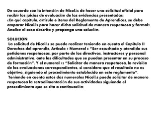 De acuerdo con la intención de Nicolás de hacer una solicitud oficial para
recibir los juicios de evaluación de las evidencias presentadas:
¿En qué capítulo, artículo e ítems del Reglamento de Aprendices, se debe
amparar Nicolás para hacer dicha solicitud de manera respetuosa y formal?
Analice el caso descrito y proponga una solución.
SOLUCION
La solicitud de Nicolás se puede realizar teniendo en cuenta el Capitulo II
Derechos del aprendiz, Articulo 7 Numeral 8 “Ser escuchado y atendido sus
peticiones respetuosas, por parte de los directivos, instructores y personal
administrativo, ante las dificultades que se puedan presentar en su proceso
de formación”. Y el numeral 12 “Solicitar de manera respetuosa, la revisión
de las evaluaciones correspondientes, si considera que el resultado no es
objetivo, siguiendo el procedimiento establecido en este reglamento”.
Teniendo en cuenta estos dos numerales Nicolás puede solicitar de manera
respetuosa la retroalimentación de sus actividades siguiendo el
procedimiento que se cita a continuación:
 