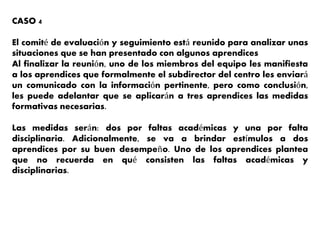 CASO 4
El comité de evaluación y seguimiento está reunido para analizar unas
situaciones que se han presentado con algunos aprendices
Al finalizar la reunión, uno de los miembros del equipo les manifiesta
a los aprendices que formalmente el subdirector del centro les enviará
un comunicado con la información pertinente, pero como conclusión,
les puede adelantar que se aplicarán a tres aprendices las medidas
formativas necesarias.
Las medidas serán: dos por faltas académicas y una por falta
disciplinaria. Adicionalmente, se va a brindar estímulos a dos
aprendices por su buen desempeño. Uno de los aprendices plantea
que no recuerda en qué consisten las faltas académicas y
disciplinarias.
 