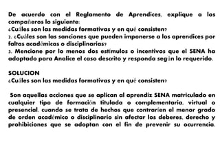 De acuerdo con el Reglamento de Aprendices, explique a los
compañeros lo siguiente:
¿Cuáles son las medidas formativas y en qué consisten?
2. ¿Cuáles son las sanciones que pueden imponerse a los aprendices por
faltas académicas o disciplinarias?
3. Mencione por lo menos dos estímulos o incentivos que el SENA ha
adoptado para Analice el caso descrito y responda según lo requerido.
SOLUCION
¿Cuáles son las medidas formativas y en qué consisten?
Son aquellas acciones que se aplican al aprendiz SENA matriculado en
cualquier tipo de formación titulada o complementaria, virtual o
presencial. cuando se trata de hechos que contraríen el menor grado
de orden académico o disciplinario sin afectar los deberes, derecho y
prohibiciones que se adoptan con el fin de prevenir su ocurrencia.
 