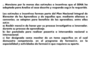 3. Mencione por lo menos dos estímulos o incentivos que el SENA ha
adoptado para Analice el caso descrito y responda según lo requerido.
Los estímulos e incentivos forman parte del Plan Nacional Integral de
Bienestar de los Aprendices y de aquellos que, mediante alianzas o
convenios, se adopten para beneficio de los aprendices, entre ellos
están:
a) Recibir mención de honor por su proceso investigativo o innovador,
durante su proceso de aprendizaje.
b) Ser postulado para realizar pasantía o intercambio nacional o
internacional.
c) Ser designado como monitor de un tema específico en el cual
demuestre competencia, en el programa de formación, en la
especialidad y actividades de formación que requiera su aporte.
 