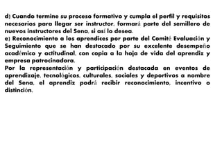 d) Cuando termine su proceso formativo y cumpla el perfil y requisitos
necesarios para llegar ser instructor, formará parte del semillero de
nuevos instructores del Sena, si así lo desea.
e) Reconocimiento a los aprendices por parte del Comité Evaluación y
Seguimiento que se han destacado por su excelente desempeño
académico y actitudinal, con copia a la hoja de vida del aprendiz y
empresa patrocinadora.
Por la representación y participación destacada en eventos de
aprendizaje, tecnológicos, culturales, sociales y deportivos a nombre
del Sena, el aprendiz podrá recibir reconocimiento, incentivo o
distinción.
 