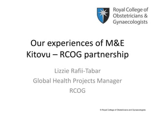 Our experiences of M&E
Kitovu – RCOG partnership
Lizzie Rafii-Tabar
Global Health Projects Manager
RCOG
© Royal College of Obstetricians and Gynaecologists
 