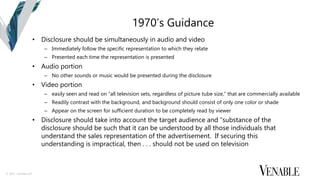 © 2015 Venable LLP
1970’s Guidance
• Disclosure should be simultaneously in audio and video
– Immediately follow the specific representation to which they relate
– Presented each time the representation is presented
• Audio portion
– No other sounds or music would be presented during the disclosure
• Video portion
– easily seen and read on “all television sets, regardless of picture tube size,” that are commercially available
– Readily contrast with the background, and background should consist of only one color or shade
– Appear on the screen for sufficient duration to be completely read by viewer
• Disclosure should take into account the target audience and “substance of the
disclosure should be such that it can be understood by all those individuals that
understand the sales representation of the advertisement. If securing this
understanding is impractical, then . . . should not be used on television
 