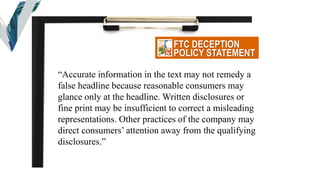 FTC DECEPTION
POLICY STATEMENT
“Accurate information in the text may not remedy a
false headline because reasonable consumers may
glance only at the headline. Written disclosures or
fine print may be insufficient to correct a misleading
representations. Other practices of the company may
direct consumers’ attention away from the qualifying
disclosures.”
 