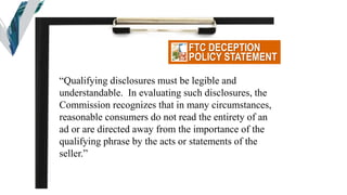 FTC DECEPTION
POLICY STATEMENT
“Qualifying disclosures must be legible and
understandable. In evaluating such disclosures, the
Commission recognizes that in many circumstances,
reasonable consumers do not read the entirety of an
ad or are directed away from the importance of the
qualifying phrase by the acts or statements of the
seller.”
 