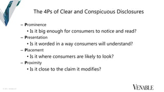 © 2015 Venable LLP
The 4Ps of Clear and Conspicuous Disclosures
– Prominence
• Is it big enough for consumers to notice and read?
– Presentation
• Is it worded in a way consumers will understand?
– Placement
• Is it where consumers are likely to look?
– Proximity
• Is it close to the claim it modifies?
 