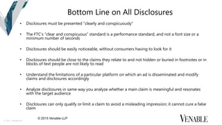 © 2015 Venable LLP
Bottom Line on All Disclosures
• Disclosures must be presented “clearly and conspicuously“
• The FTC’s “clear and conspicuous” standard is a performance standard, and not a font size or a
minimum number of seconds
• Disclosures should be easily noticeable, without consumers having to look for it
• Disclosures should be close to the claims they relate to and not hidden or buried in footnotes or in
blocks of text people are not likely to read
• Understand the limitations of a particular platform on which an ad is disseminated and modify
claims and disclosures accordingly
• Analyze disclosures in same way you analyze whether a main claim is meaningful and resonates
with the target audience
• Disclosures can only qualify or limit a claim to avoid a misleading impression; it cannot cure a false
claim
© 2015 Venable LLP
 