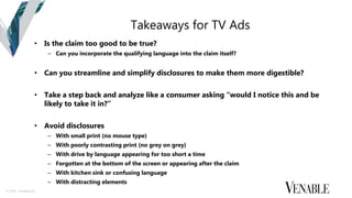 © 2015 Venable LLP
Takeaways for TV Ads
• Is the claim too good to be true?
– Can you incorporate the qualifying language into the claim itself?
• Can you streamline and simplify disclosures to make them more digestible?
• Take a step back and analyze like a consumer asking “would I notice this and be
likely to take it in?”
• Avoid disclosures
– With small print (no mouse type)
– With poorly contrasting print (no grey on grey)
– With drive by language appearing for too short a time
– Forgotten at the bottom of the screen or appearing after the claim
– With kitchen sink or confusing language
– With distracting elements
 