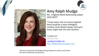 Please center
image within
this image area.
*!
Amy Ralph Mudge
No. 1 Highest Rated Advertising Lawyer
2010-2015*
“I have never met nor even imagined
there could be a more intelligent,
creative, kind, decent lawyer who wins
every single case she ever touches”
Venable LLP
202.344.4743
amudge@venable.com
Blog: AllAboutAdvertisingLaw.com
*Quotes and award by the Mudge family grandparents, parents and children
who were handsomely compensated
 