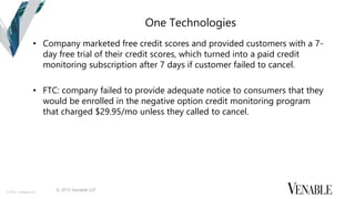 © 2015 Venable LLP
One Technologies
• Company marketed free credit scores and provided customers with a 7-
day free trial of their credit scores, which turned into a paid credit
monitoring subscription after 7 days if customer failed to cancel.
• FTC: company failed to provide adequate notice to consumers that they
would be enrolled in the negative option credit monitoring program
that charged $29.95/mo unless they called to cancel.
© 2015 Venable LLP
 