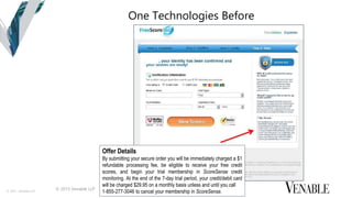 © 2015 Venable LLP
© 2015 Venable LLP
One Technologies Before
Offer Details
By submitting your secure order you will be immediately charged a $1
refundable processing fee, be eligible to receive your free credit
scores, and begin your trial membership in ScoreSense credit
monitoring. At the end of the 7-day trial period, your credit/debit card
will be charged $29.95 on a monthly basis unless and until you call
1-855-277-3046 to cancel your membership in ScoreSense.
 