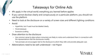 © 2015 Venable LLP
Takeaways for Online Ads
• 4Ps apply in the virtual world; everything you learned before applies
• If you cannot disclose clearly and conspicuously on a particular platform, you should not
use the platform
• Need to look at the disclosure on a variety of screen sizes and different lighting conditions
• Avoid:
– Hyperlinks, but if used must be labeled clearly
– Hovers/popups
– Excessive scrolling
• Draw attention to the disclosure
– Use common sense to place where consumers are likely to notice and understand them in connection with
the representations that the disclosures modify
– Text prompts are encouraged, tied to the disclosure to which they refer and provide adequate cues
• Abbreviations need to be well understood – not #spon
 