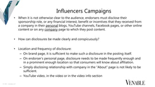 © 2015 Venable LLP
Influencers Campaigns
• When it is not otherwise clear to the audience, endorsers must disclose their
sponsorship role, or any financial interest, benefit or incentives that they received from
a company in their personal blogs, YouTube channels, Facebook pages, or other online
content or on any company page to which they post content.
• How can disclosures be made clearly and conspicuously?
• Location and frequency of disclosure:
– On brand page, it is sufficient to make such a disclosure in the posting itself.
– On endorser’s personal page, disclosure needs to be made frequently enough and
in a prominent enough location so that consumers will know about affiliation.
– Simply disclosing relationship with company in the “About” page is not likely to be
sufficient.
– YouTube video, in the video or in the video info section
 