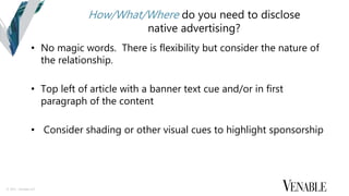 © 2015 Venable LLP
How/What/Where do you need to disclose
native advertising?
• No magic words. There is flexibility but consider the nature of
the relationship.
• Top left of article with a banner text cue and/or in first
paragraph of the content
• Consider shading or other visual cues to highlight sponsorship
 