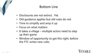 © 2015 Venable LLP
Bottom Line
• Disclosures are not extinct. Yet.
• Old guidance applies but old rules do not
• Time to simplify and amp it up
• Focus on what matters
• It takes a village – multiple actors need to step
up their game
• Window of opportunity to get this right, before
the FTC writes new rules
 