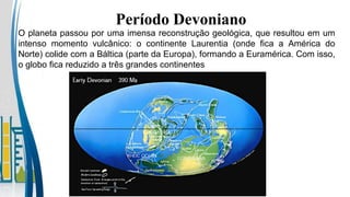 O planeta passou por uma imensa reconstrução geológica, que resultou em um
intenso momento vulcânico: o continente Laurentia (onde fica a América do
Norte) colide com a Báltica (parte da Europa), formando a Euramérica. Com isso,
o globo fica reduzido a três grandes continentes
Período Devoniano
 
