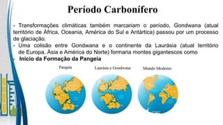 - Transformações climáticas também marcariam o período, Gondwana (atual
território de África, Oceania, América do Sul e Antártica) passou por um processo
de glaciação.
- Uma colisão entre Gondwana e o continente da Laurásia (atual território
de Europa, Ásia e América do Norte) formaria montes gigantescos como
- Inicio da Formação da Pangeia
Período Carbonífero
 