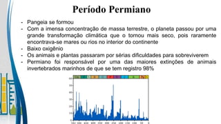 Período Permiano
- Pangeia se formou
- Com a imensa concentração de massa terrestre, o planeta passou por uma
grande transformação climática que o tornou mais seco, pois raramente
encontrava-se mares ou rios no interior do continente
- Baixo oxigênio
- Os animais e plantas passaram por sérias dificuldades para sobreviverem
- Permiano foi responsável por uma das maiores extinções de animais
invertebrados marinhos de que se tem registro 98%
 