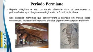 Período Permiano
- Répteis atingiram o topo da cadeia alimentar com os anapsídeos e
pelicossáurios, que chagavam a atingir mais de 3 metros de altura
- Das espécies marítimas que sobreviveram à extinção em massa estão
os tubarões, moluscos cefalópodes, anfíbios gigantes e escorpiões marinhos.
 