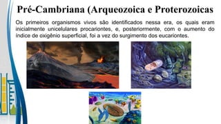 Pré-Cambriana (Arqueozoica e Proterozoicas
Os primeiros organismos vivos são identificados nessa era, os quais eram
inicialmente unicelulares procariontes, e, posteriormente, com o aumento do
índice de oxigênio superficial, foi a vez do surgimento dos eucariontes.
 
