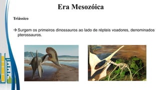 Triássico
Era Mesozóica
Surgem os primeiros dinossauros ao lado de répteis voadores, denominados
pterossauros.
 