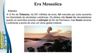  O fim do Triássico, há 201 milhões de anos, foi marcado por outro aumento
na intensidade de atividades vulcânicas. Os efeitos não foram tão devastadores
quanto os ocorridos durante a extinção do fim do Permiano, mas foram severos
o suficiente a ponto de criar um clima global instável.
Triássico
Era Mesozóica
 