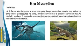  A fauna do Jurássico é marcada pela hegemonia dos répteis em todos os
ambientes: dinossauros na terra, pterossauros no ar e plesiossauros no mar. O
período também é marcado pelo surgimento das primeiras aves e dos primeiros
mamíferos verdadeiros.
Era Mesozóica
Jurássico
 