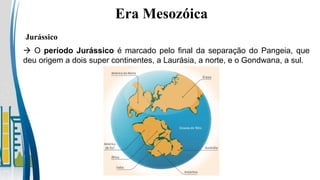  O período Jurássico é marcado pelo final da separação do Pangeia, que
deu origem a dois super continentes, a Laurásia, a norte, e o Gondwana, a sul.
Jurássico
Era Mesozóica
 