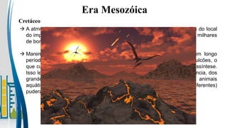 Era Mesozóica
Cretáceo
 A atmosfera entrou em combustão até algumas centenas de quilômetros do local
do impacto (a energia da explosão foi equivalente à energia libertada por milhares
de bombas atômicas).
 Maremotos e tsunamis na região diametralmente oposta irrompeu um longo
período de grande atividade vulcânica, incluindo a formação de supervulcões, o
que culminou no escurecimento da atmosfera e na inviabilização da fotossíntese.
Isso levou ao desaparecimento dos grandes herbívoros, e por consequência, dos
grandes predadores; somente os pequenos animais terrestres e os animais
aquáticos (na água as mudanças climáticas impactam em tempos diferentes)
puderam sobreviver (inclusive os mamíferos).
 