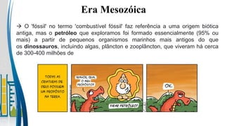 Era Mesozóica
 O 'fóssil' no termo 'combustível fóssil' faz referência a uma origem biótica
antiga, mas o petróleo que exploramos foi formado essencialmente (95% ou
mais) a partir de pequenos organismos marinhos mais antigos do que
os dinossauros, incluindo algas, plâncton e zooplâncton, que viveram há cerca
de 300-400 milhões de
 