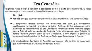 Era Cenozóica
Terciário
Significa "vida nova" e também é conhecida como a Idade dos Mamíferos. É nessa
era que surge o homem atual, o Homo Sapiens e a tecnologia.
 Período em que ocorreu o surgimento das altas montanhas, tais como os Andes
 O surgimento dessas cadeias de montanhas fez com que ocorressem
modificações no habitat de muitas espécies. América do Sul achava-se unida
à América do Norte no início da Era Cenozoica. América do Norte manteve ligação
com a Ásia através da região de Beríngia (hoje interrompida pelo Estreito de
Bering) durante grande parte da Era Cenozoica, o que explica o porquê da
homogeneidade faunística da América do Norte, Ásia Setentrional e Europa.
 As peculiaridades faunística da Austrália, por sua vez, são devidas ao isolamento
que manteve desde o Cretáceo em relação à Ásia.
 