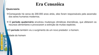 Era Cenozóica
Quaternário
Começando há cerca de 200.000 anos atrás, eles foram responsáveis pela ascensão
dos seres humanos modernos.
 O período quaternário envolveu mudanças climáticas dramáticas, que afetaram os
recursos alimentares e provocaram a extinção de muitas espécies.
O período também viu o surgimento de um novo predador: o homem.
Idade do homem
 