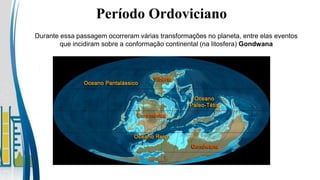 Período Ordoviciano
Durante essa passagem ocorreram várias transformações no planeta, entre elas eventos
que incidiram sobre a conformação continental (na litosfera) Gondwana
 
