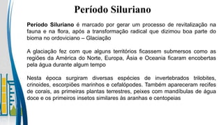Período Siluriano
Período Siluriano é marcado por gerar um processo de revitalização na
fauna e na flora, após a transformação radical que dizimou boa parte do
bioma no ordoviciano – Glaciação
A glaciação fez com que alguns territórios ficassem submersos como as
regiões da América do Norte, Europa, Ásia e Oceania ficaram encobertas
pela água durante algum tempo
Nesta época surgiram diversas espécies de invertebrados trilobites,
crinoides, escorpiões marinhos e cefalópodes. Também apareceram recifes
de corais, as primeiras plantas terrestres, peixes com mandíbulas de água
doce e os primeiros insetos similares às aranhas e centopeias
 