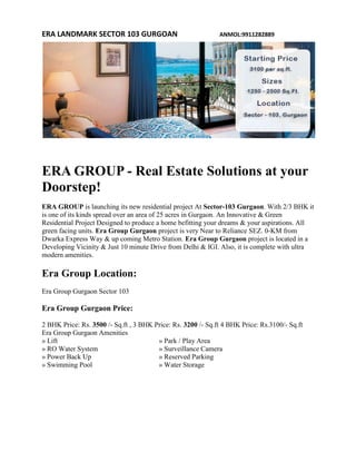 ERA LANDMARK SECTOR 103 GURGOAN                               ANMOL:9911282889




ERA GROUP - Real Estate Solutions at your
Doorstep!
ERA GROUP is launching its new residential project At Sector-103 Gurgaon. With 2/3 BHK it
is one of its kinds spread over an area of 25 acres in Gurgaon. An Innovative & Green
Residential Project Designed to produce a home befitting your dreams & your aspirations. All
green facing units. Era Group Gurgaon project is very Near to Reliance SEZ. 0-KM from
Dwarka Express Way & up coming Metro Station. Era Group Gurgaon project is located in a
Developing Vicinity & Just 10 minute Drive from Delhi & IGI. Also, it is complete with ultra
modern amenities.

Era Group Location:
Era Group Gurgaon Sector 103

Era Group Gurgaon Price:

2 BHK Price: Rs. 3500 /- Sq.ft , 3 BHK Price: Rs. 3200 /- Sq.ft 4 BHK Price: Rs.3100/- Sq.ft
Era Group Gurgaon Amenities
» Lift                                  » Park / Play Area
» RO Water System                       » Surveillance Camera
» Power Back Up                         » Reserved Parking
» Swimming Pool                         » Water Storage
 