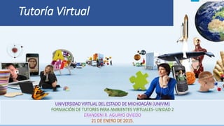 Tutoría Virtual
UNIVERSIDAD VIRTUAL DEL ESTADO DE MICHOACÁN (UNIVIM)
FORMACIÓN DE TUTORES PARA AMBIENTES VIRTUALES- UNIDAD 2
ERANDENI R. AGUAYO OVIEDO
21 DE ENERO DE 2015.
 