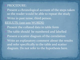 PROCEDURE: Present a chronological account of the steps taken so the reader would be able to repeat the study Write in past tense, third person. RESULTS: (100-200 WORDS) Present the collated data in table form The table should  be numbered and labelled Present a scatter diagram of the correlation Write an explanatory comment about the results and refer specifically to the table and scatter diagram. Do not refer to the hypothesis here. 