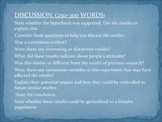 DISCUSSION: (250-300 WORDS ) State whether the hypothesis was supported. Use the results to explain this. Consider these questions to help you discuss the results:  Was a correlation evident? Were there any interesting or distinctive results? What did these results indicate about people’s attitudes? Was this similar or different from the results of previous research? Were there any extraneous variables in this experiment that may have affected the results? Explain their potential impact and how they could be controlled in future similar studies. State the conclusion. State whether these results could be generalised to a broader population. 